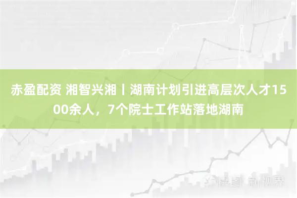 赤盈配资 湘智兴湘丨湖南计划引进高层次人才1500余人，7个院士工作站落地湖南
