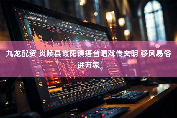 九龙配资 炎陵县霞阳镇搭台唱戏传文明 移风易俗进万家