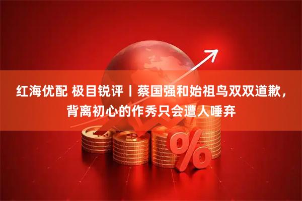 红海优配 极目锐评丨蔡国强和始祖鸟双双道歉，背离初心的作秀只会遭人唾弃