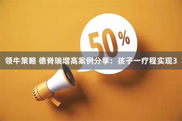 领牛策略 德脊瑞增高案例分享：孩子一疗程实现3