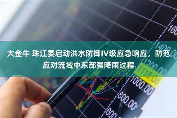 大金牛 珠江委启动洪水防御IV级应急响应，防范应对流域中东部强降雨过程