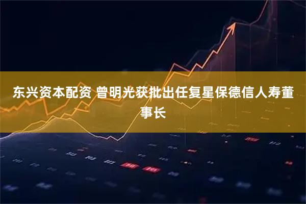 东兴资本配资 曾明光获批出任复星保德信人寿董事长