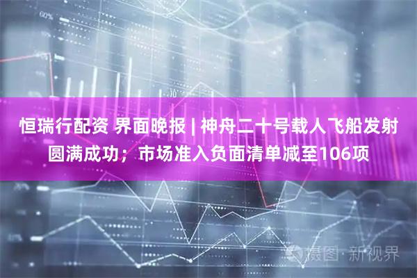 恒瑞行配资 界面晚报 | 神舟二十号载人飞船发射圆满成功；市场准入负面清单减至106项