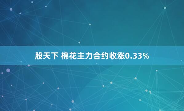股天下 棉花主力合约收涨0.33%