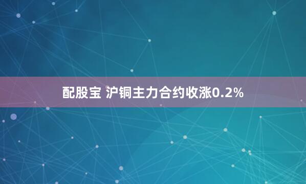 配股宝 沪铜主力合约收涨0.2%