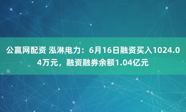 公赢网配资 泓淋电力：6月16日融资买入1024.04万元，融资融券余额1.04亿元
