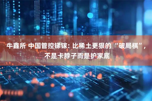 牛鑫所 中国管控锑镓: 比稀土更狠的 “破局棋”, 不是卡脖子而是护家底