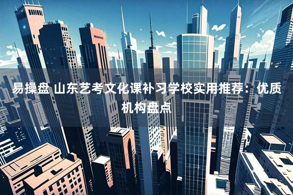 易操盘 山东艺考文化课补习学校实用推荐：优质机构盘点