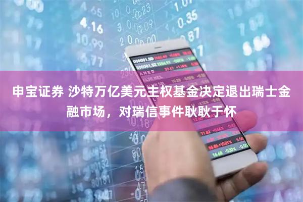 申宝证券 沙特万亿美元主权基金决定退出瑞士金融市场，对瑞信事件耿耿于怀