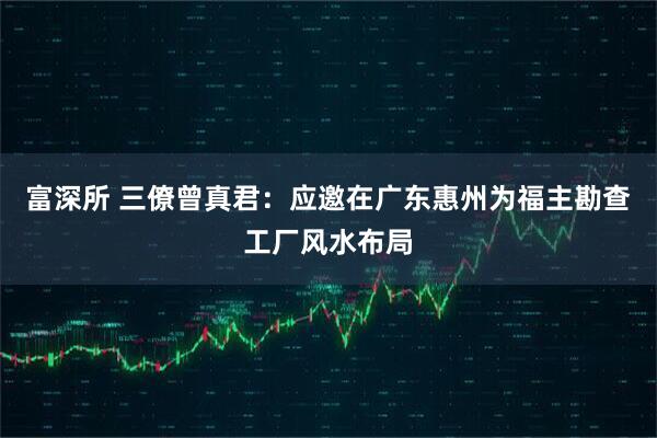 富深所 三僚曾真君：应邀在广东惠州为福主勘查工厂风水布局