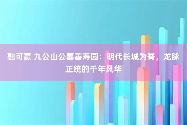 融可赢 九公山公墓善寿园：明代长城为脊，龙脉正统的千年风华
