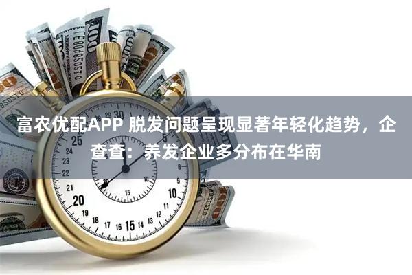 富农优配APP 脱发问题呈现显著年轻化趋势，企查查：养发企业多分布在华南