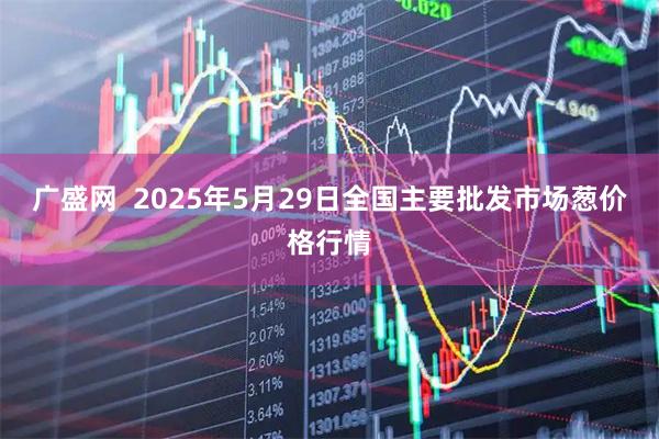 广盛网  2025年5月29日全国主要批发市场葱价格行情