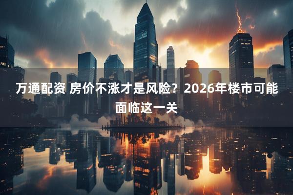 万通配资 房价不涨才是风险？2026年楼市可能面临这一关
