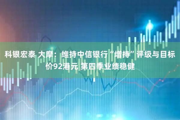 科银宏泰 大摩：维持中信银行“增持”评级与目标价92港元 第四季业绩稳健