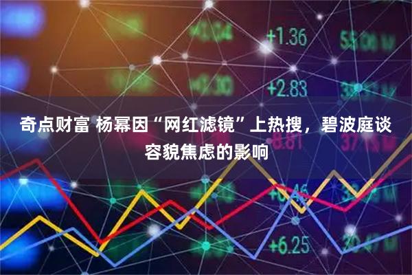 奇点财富 杨幂因“网红滤镜”上热搜，碧波庭谈容貌焦虑的影响