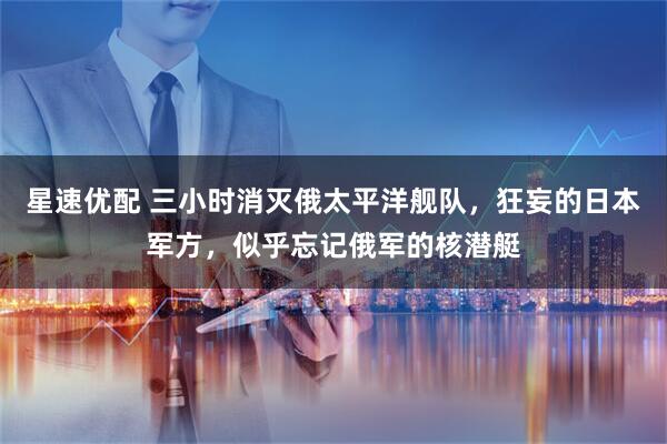 星速优配 三小时消灭俄太平洋舰队，狂妄的日本军方，似乎忘记俄军的核潜艇