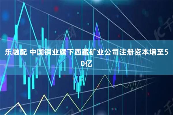 乐融配 中国铜业旗下西藏矿业公司注册资本增至50亿