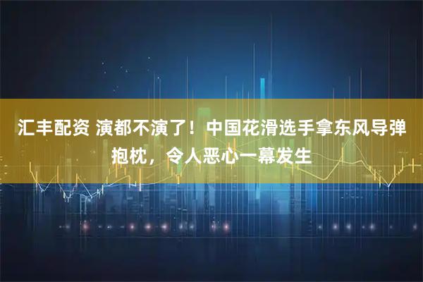汇丰配资 演都不演了！中国花滑选手拿东风导弹抱枕，令人恶心一幕发生