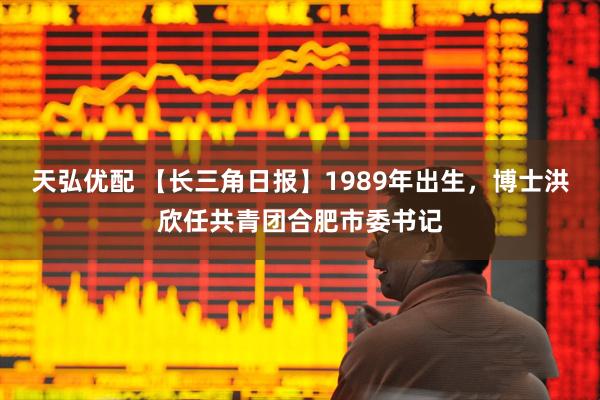 天弘优配 【长三角日报】1989年出生，博士洪欣任共青团合肥市委书记